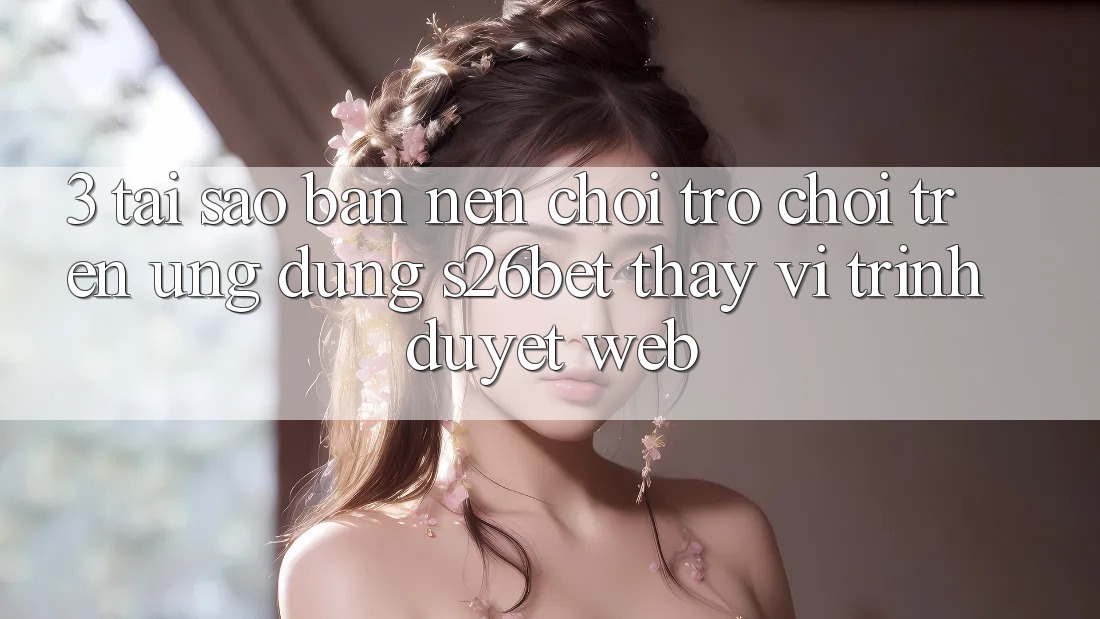 3. Tại Sao Bạn Nên Chơi Trò chơi Trên Ứng dụng S26bet Thay Vì Trình Duyệt Web?