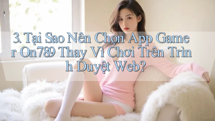 3. Tại Sao Nên Chọn App Gamer On789 Thay Vì Chơi Trên Trình Duyệt Web?