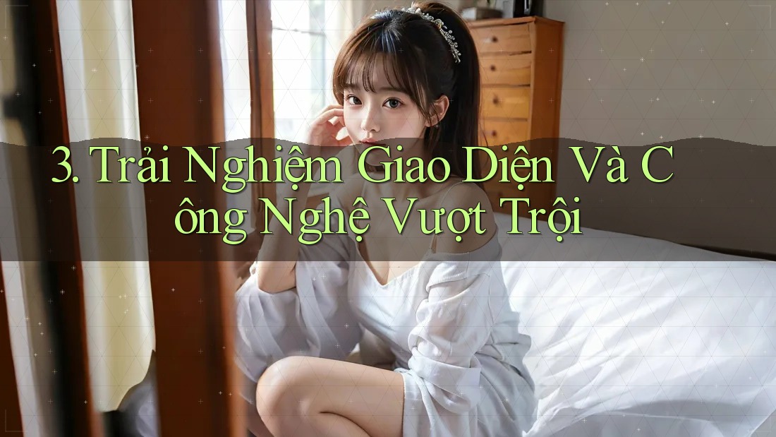 3. Trải Nghiệm Giao Diện Và Công Nghệ Vượt Trội