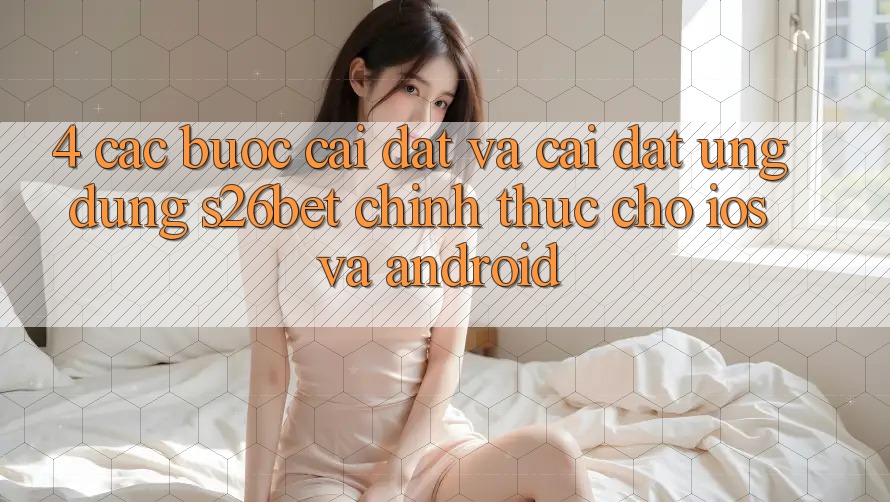 4. Các bước Cài đặt Và Cài Đặt Ứng dụng S26bet Chính Thức Cho iOS Và Android 4. Các bước Cài đặt Và Cài Đặt Ứng dụng S26bet Chính Thức Cho iOS Và Android