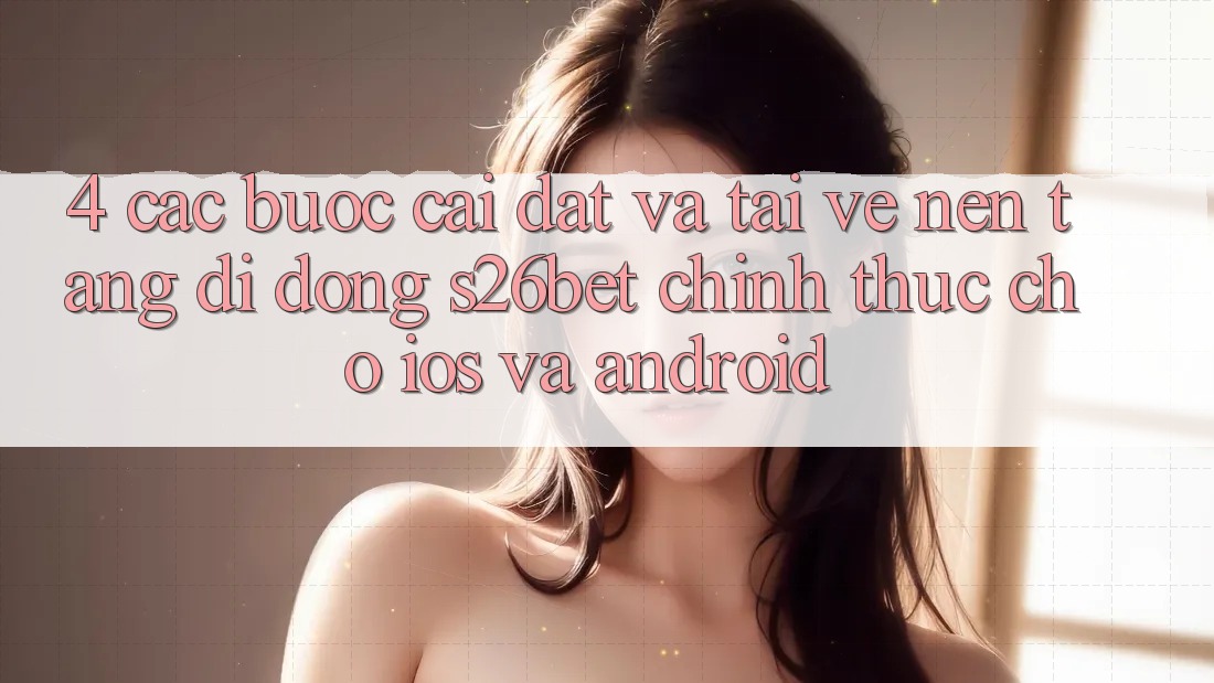 4. Các bước Cài đặt Và Tải về Nền tảng di động S26bet Chính Thức Cho iOS Và Android