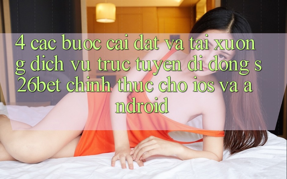 4. Các bước Cài đặt Và Tải xuống Dịch vụ trực tuyến di động S26bet Chính Thức Cho iOS Và Android