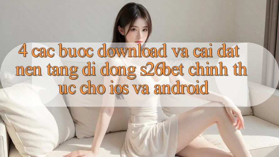 4. Các bước Download Và Cài Đặt Nền tảng di động S26bet Chính Thức Cho iOS Và Android 4. Các bước Download Và Cài Đặt Nền tảng di động S26bet Chính Thức Cho iOS Và Android