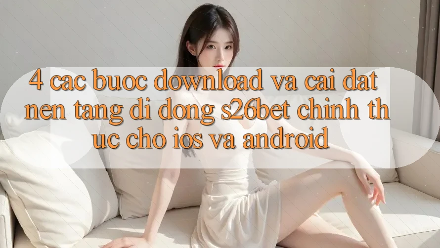 4. Các bước Download Và Cài Đặt Nền tảng di động S26bet Chính Thức Cho iOS Và Android