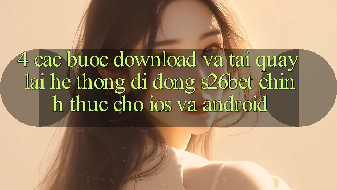4. Các bước Download Và Tải quay lại Hệ thống di động S26bet Chính Thức Cho iOS Và Android 4. Các bước Download Và Tải quay lại Hệ thống di động S26bet Chính Thức Cho iOS Và Android