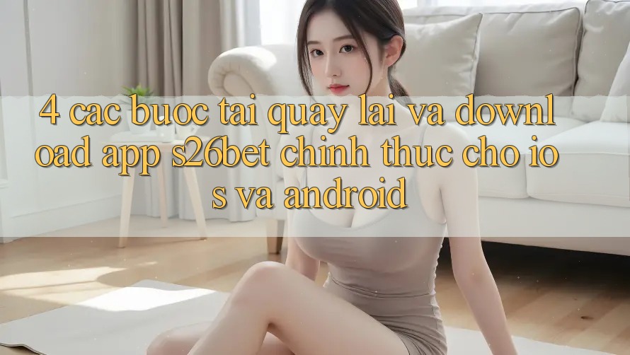 4. Các bước Tải quay lại Và Download App S26bet Chính Thức Cho iOS Và Android 4. Các bước Tải quay lại Và Download App S26bet Chính Thức Cho iOS Và Android
