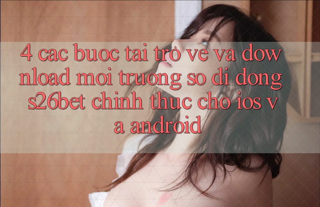 4. Các bước Tải trở về Và Download Môi trường số di động S26bet Chính Thức Cho iOS Và Android 4. Các bước Tải trở về Và Download Môi trường số di động S26bet Chính Thức Cho iOS Và Android