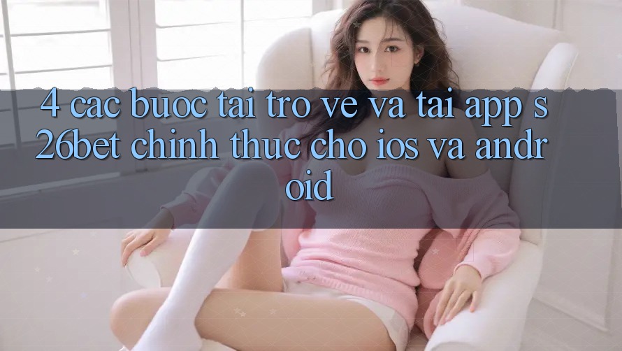 4. Các bước Tải trở về Và Tải App S26bet Chính Thức Cho iOS Và Android