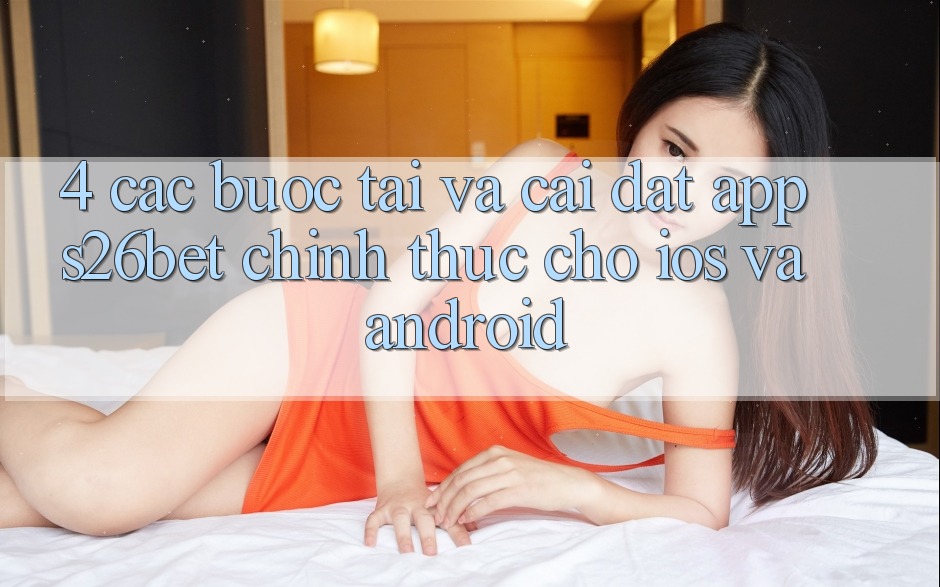 4. Các bước Tải Và Cài Đặt App S26bet Chính Thức Cho iOS Và Android 4. Các bước Tải Và Cài Đặt App S26bet Chính Thức Cho iOS Và Android