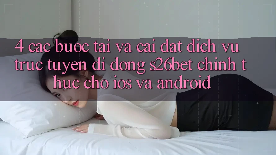 4. Các bước Tải Và Cài Đặt Dịch vụ trực tuyến di động S26bet Chính Thức Cho iOS Và Android