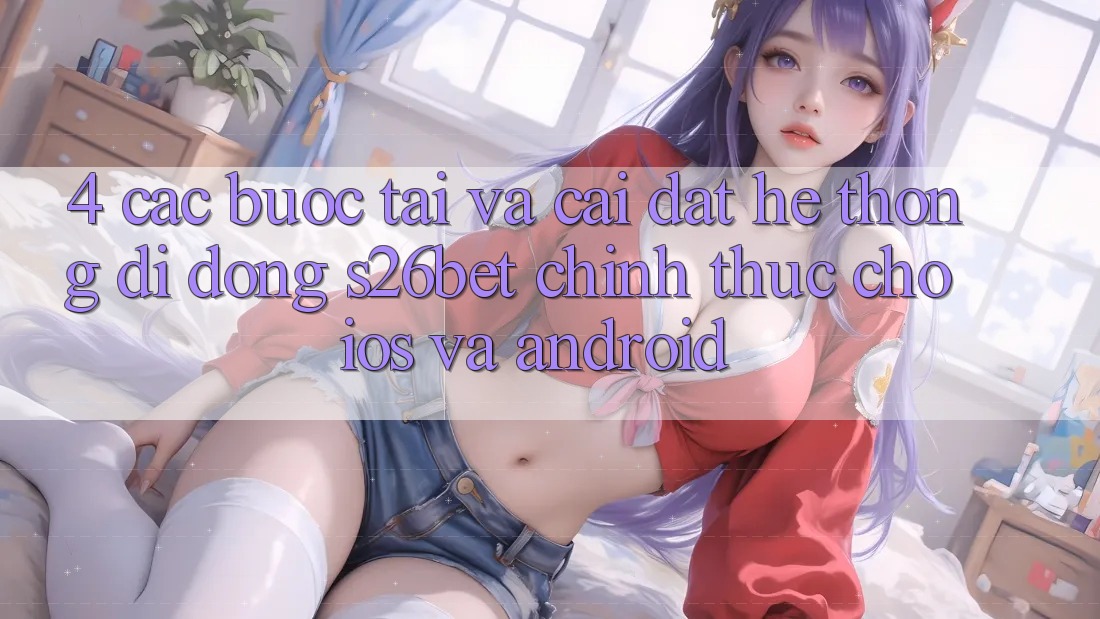 4. Các bước Tải Và Cài Đặt Hệ thống di động S26bet Chính Thức Cho iOS Và Android 4. Các bước Tải Và Cài Đặt Hệ thống di động S26bet Chính Thức Cho iOS Và Android