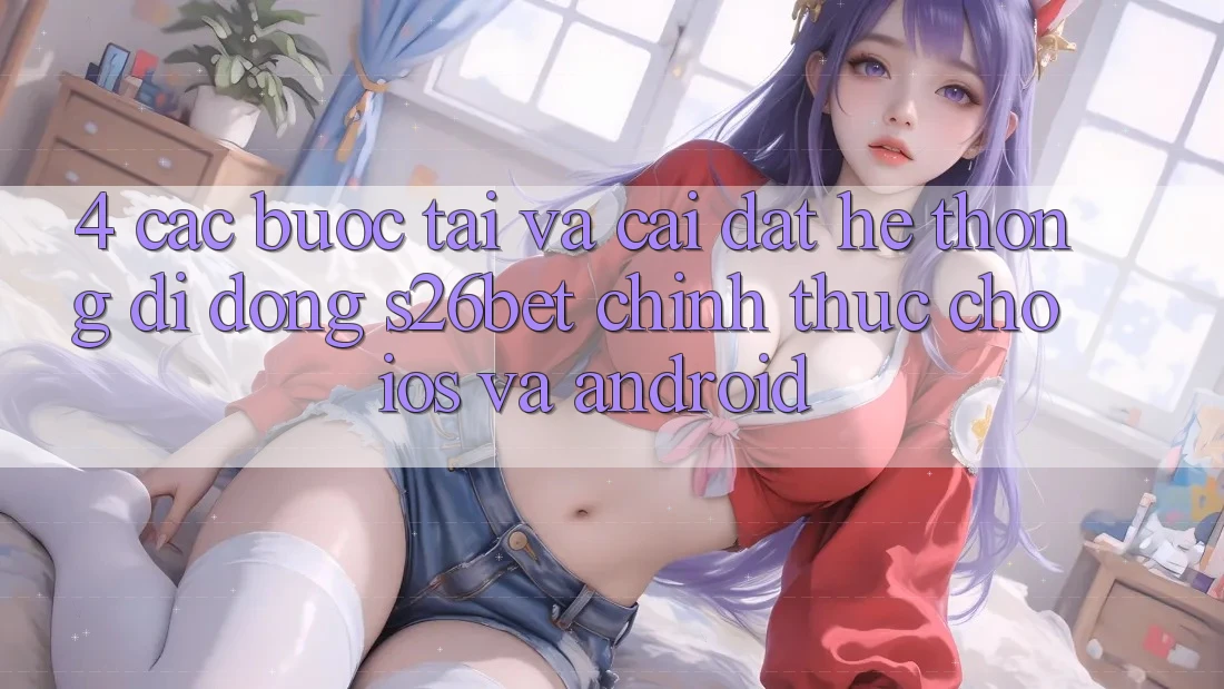 4. Các bước Tải Và Cài Đặt Hệ thống di động S26bet Chính Thức Cho iOS Và Android