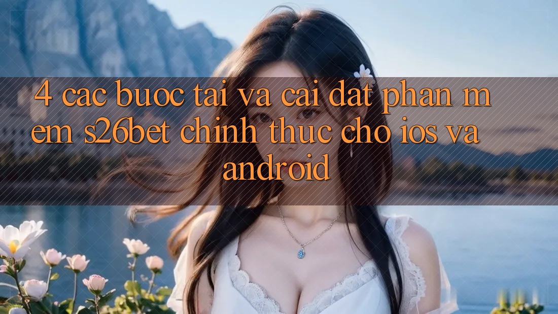4. Các bước Tải Và Cài Đặt Phần mềm S26bet Chính Thức Cho iOS Và Android