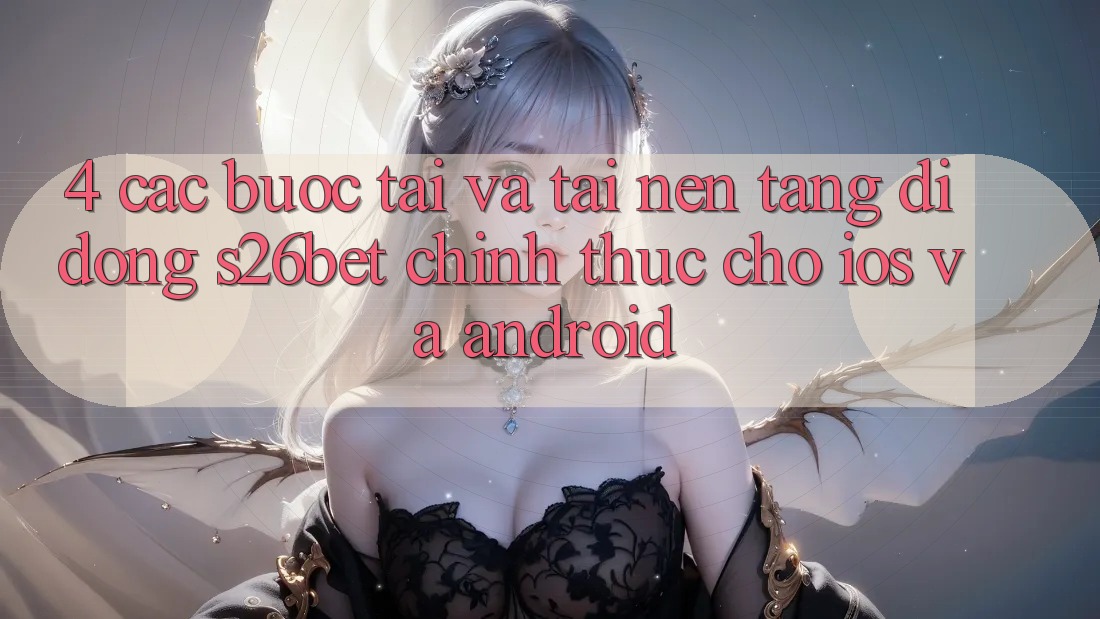 4. Các bước Tải Và Tải Nền tảng di động S26bet Chính Thức Cho iOS Và Android 4. Các bước Tải Và Tải Nền tảng di động S26bet Chính Thức Cho iOS Và Android