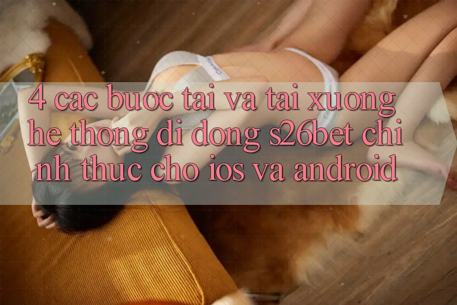 4. Các bước Tải Và Tải xuống Hệ thống di động S26bet Chính Thức Cho iOS Và Android