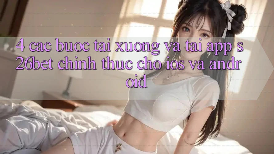 4. Các bước Tải xuống Và Tải App S26bet Chính Thức Cho iOS Và Android