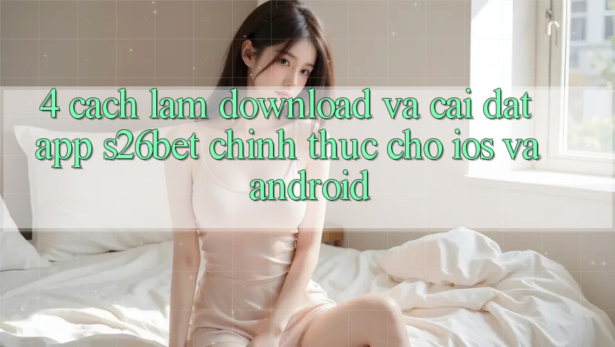 4. Cách làm Download Và Cài Đặt App S26bet Chính Thức Cho iOS Và Android