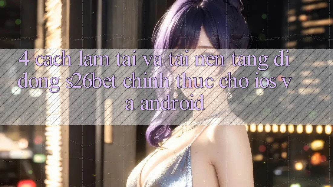 4. Cách làm Tải Và Tải Nền tảng di động S26bet Chính Thức Cho iOS Và Android