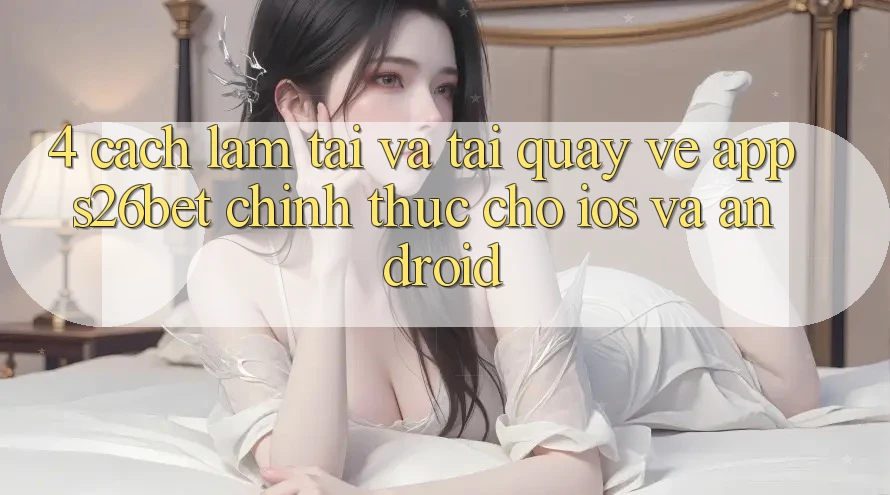 4. Cách làm Tải Và Tải quay về App S26bet Chính Thức Cho iOS Và Android 4. Cách làm Tải Và Tải quay về App S26bet Chính Thức Cho iOS Và Android