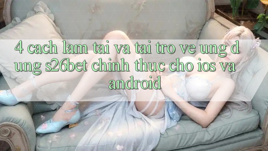 4. Cách làm Tải Và Tải trở về Ứng dụng S26bet Chính Thức Cho iOS Và Android 4. Cách làm Tải Và Tải trở về Ứng dụng S26bet Chính Thức Cho iOS Và Android