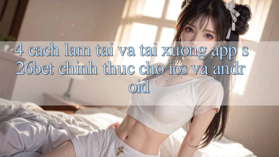 4. Cách làm Tải Và Tải xuống App S26bet Chính Thức Cho iOS Và Android