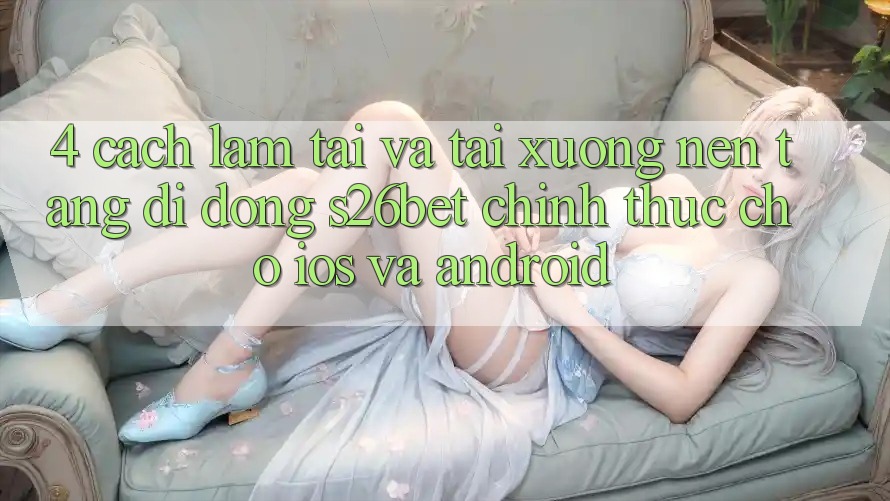 4. Cách làm Tải Và Tải xuống Nền tảng di động S26bet Chính Thức Cho iOS Và Android 4. Cách làm Tải Và Tải xuống Nền tảng di động S26bet Chính Thức Cho iOS Và Android