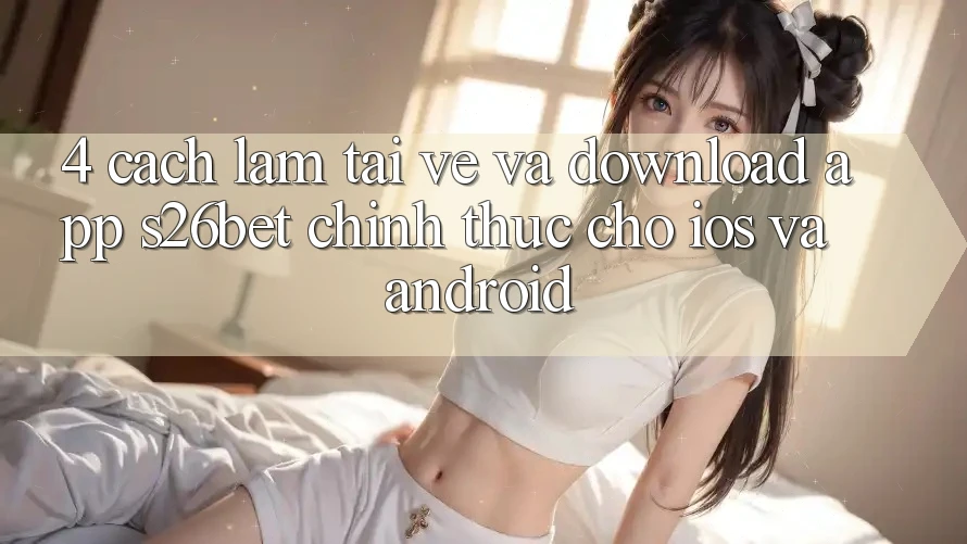 4. Cách làm Tải về Và Download App S26bet Chính Thức Cho iOS Và Android