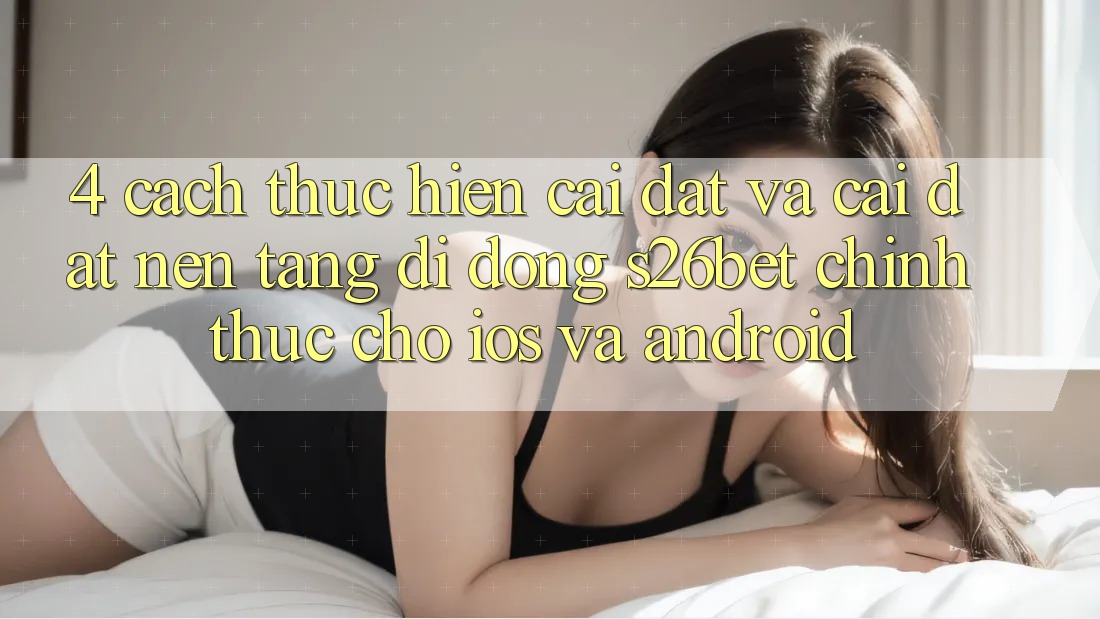 4. Cách thực hiện Cài đặt Và Cài Đặt Nền tảng di động S26bet Chính Thức Cho iOS Và Android