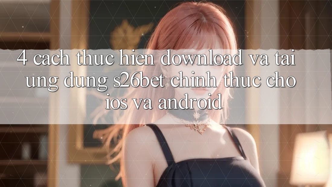 4. Cách thực hiện Download Và Tải Ứng dụng S26bet Chính Thức Cho iOS Và Android