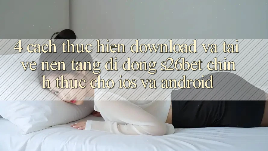 4. Cách thực hiện Download Và Tải về Nền tảng di động S26bet Chính Thức Cho iOS Và Android