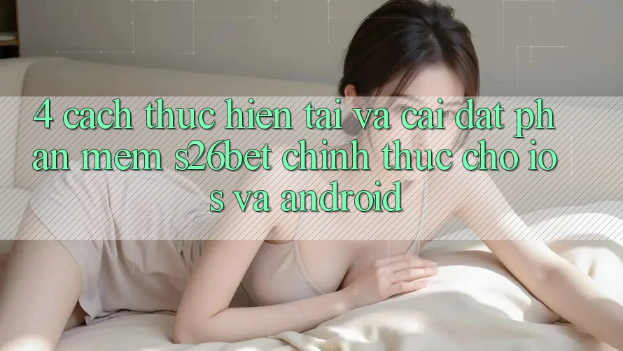 4. Cách thực hiện Tải Và Cài Đặt Phần mềm S26bet Chính Thức Cho iOS Và Android
