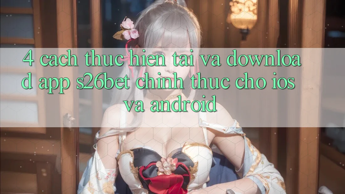 4. Cách thực hiện Tải Và Download App S26bet Chính Thức Cho iOS Và Android 4. Cách thực hiện Tải Và Download App S26bet Chính Thức Cho iOS Và Android