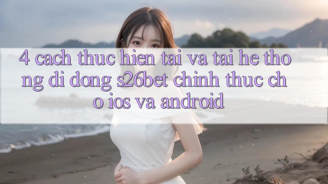 4. Cách thực hiện Tải Và Tải Hệ thống di động S26bet Chính Thức Cho iOS Và Android