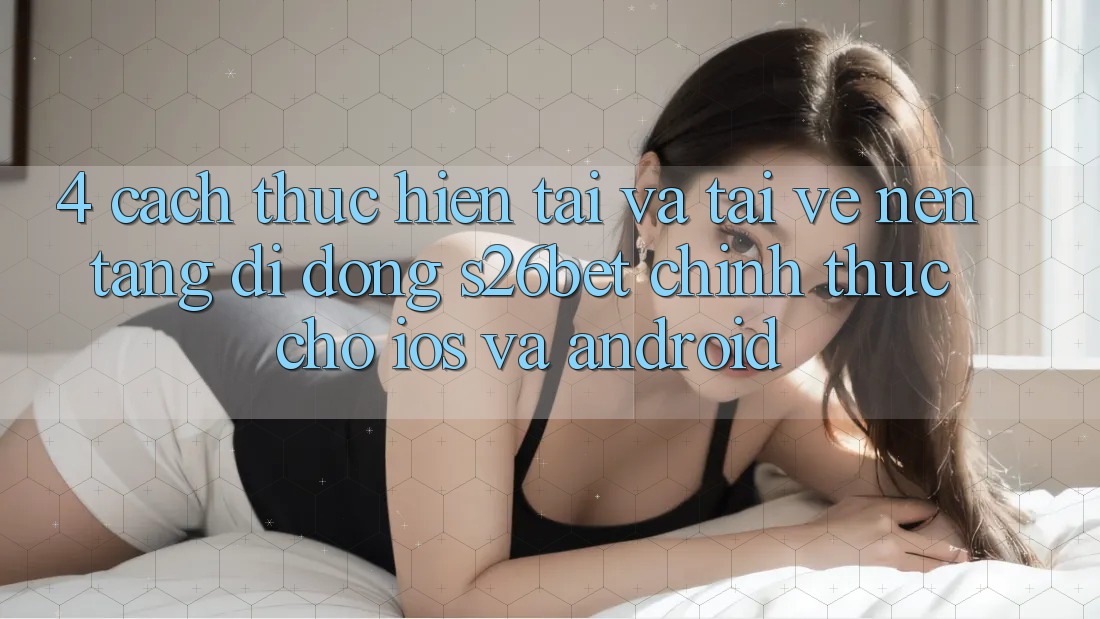4. Cách thực hiện Tải Và Tải về Nền tảng di động S26bet Chính Thức Cho iOS Và Android 4. Cách thực hiện Tải Và Tải về Nền tảng di động S26bet Chính Thức Cho iOS Và Android