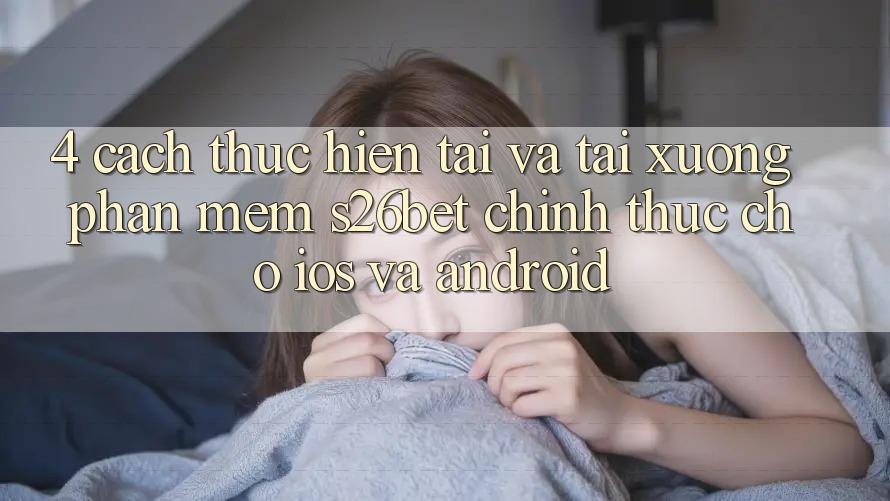 4. Cách thực hiện Tải Và Tải xuống Phần mềm S26bet Chính Thức Cho iOS Và Android 4. Cách thực hiện Tải Và Tải xuống Phần mềm S26bet Chính Thức Cho iOS Và Android