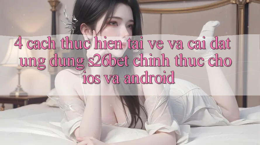 4. Cách thực hiện Tải về Và Cài Đặt Ứng dụng S26bet Chính Thức Cho iOS Và Android 4. Cách thực hiện Tải về Và Cài Đặt Ứng dụng S26bet Chính Thức Cho iOS Và Android
