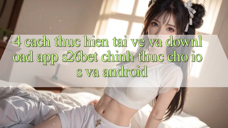 4. Cách thực hiện Tải về Và Download App S26bet Chính Thức Cho iOS Và Android