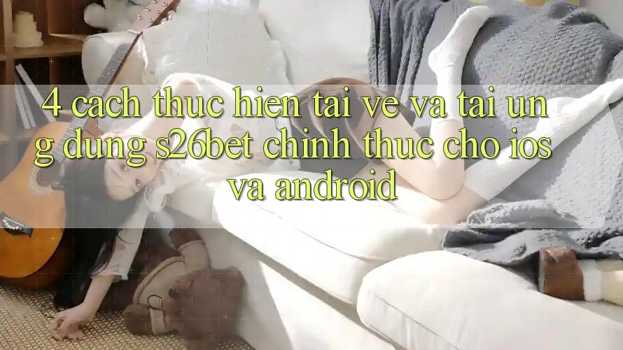 4. Cách thực hiện Tải về Và Tải Ứng dụng S26bet Chính Thức Cho iOS Và Android