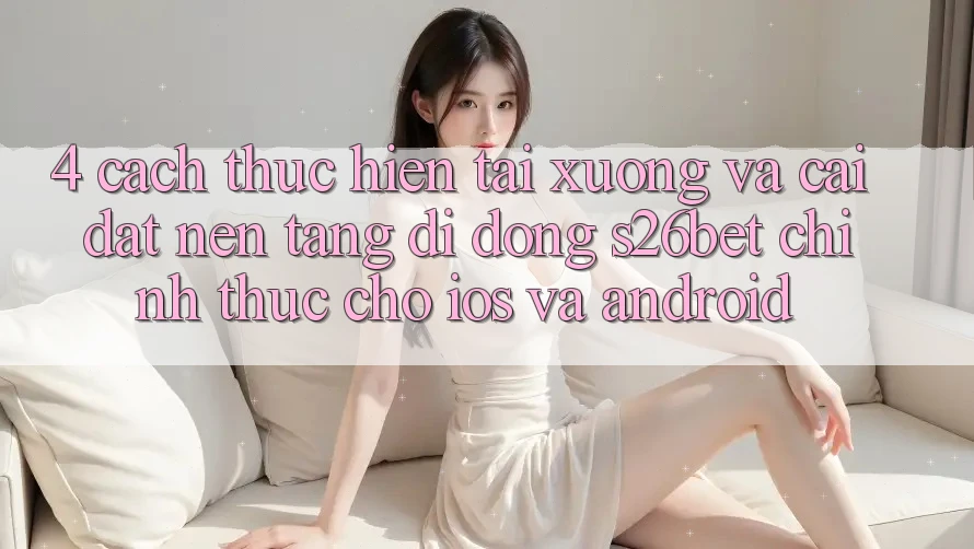 4. Cách thực hiện Tải xuống Và Cài Đặt Nền tảng di động S26bet Chính Thức Cho iOS Và Android 4. Cách thực hiện Tải xuống Và Cài Đặt Nền tảng di động S26bet Chính Thức Cho iOS Và Android