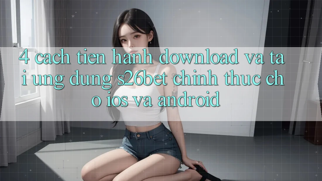 4. Cách tiến hành Download Và Tải Ứng dụng S26bet Chính Thức Cho iOS Và Android 4. Cách tiến hành Download Và Tải Ứng dụng S26bet Chính Thức Cho iOS Và Android