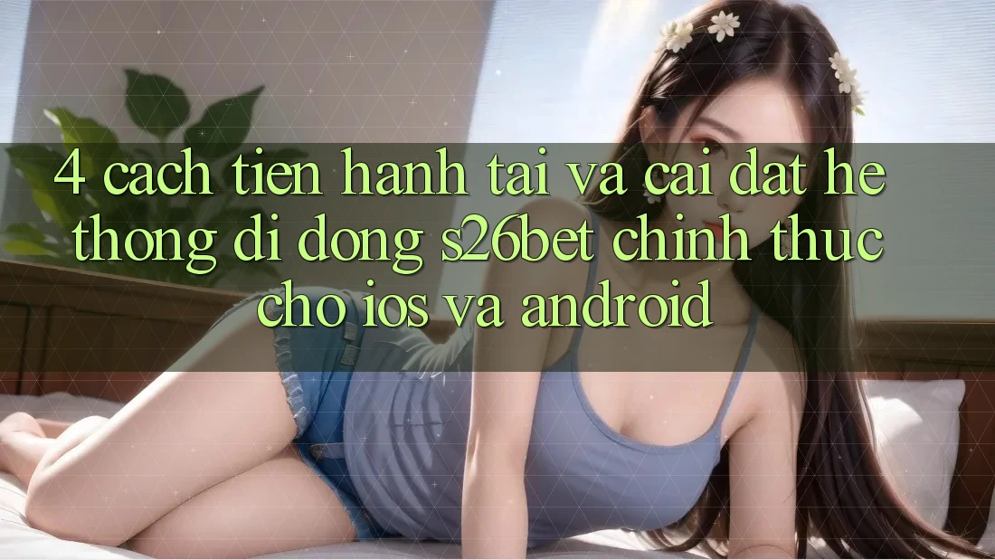4. Cách tiến hành Tải Và Cài Đặt Hệ thống di động S26bet Chính Thức Cho iOS Và Android