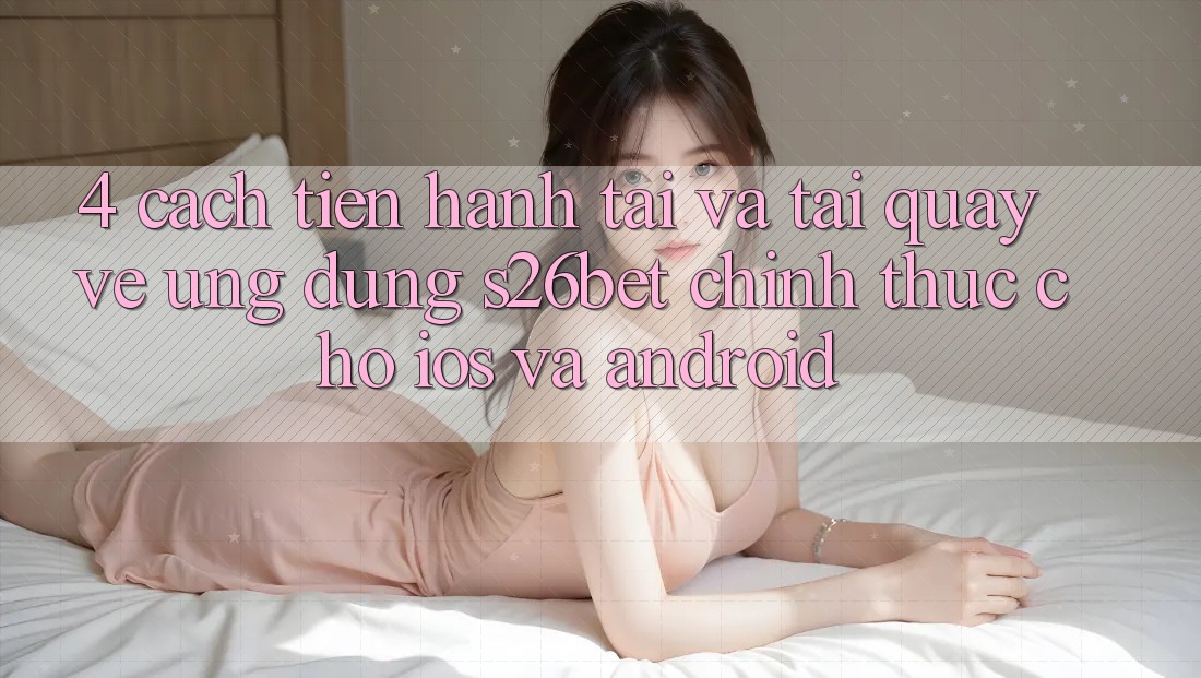 4. Cách tiến hành Tải Và Tải quay về Ứng dụng S26bet Chính Thức Cho iOS Và Android