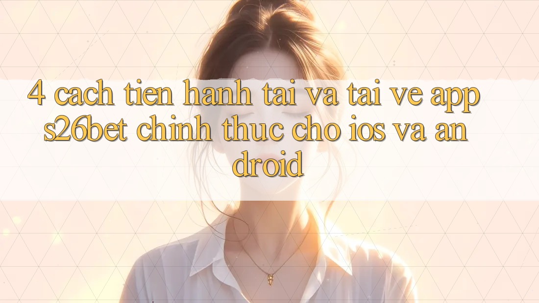 4. Cách tiến hành Tải Và Tải về App S26bet Chính Thức Cho iOS Và Android