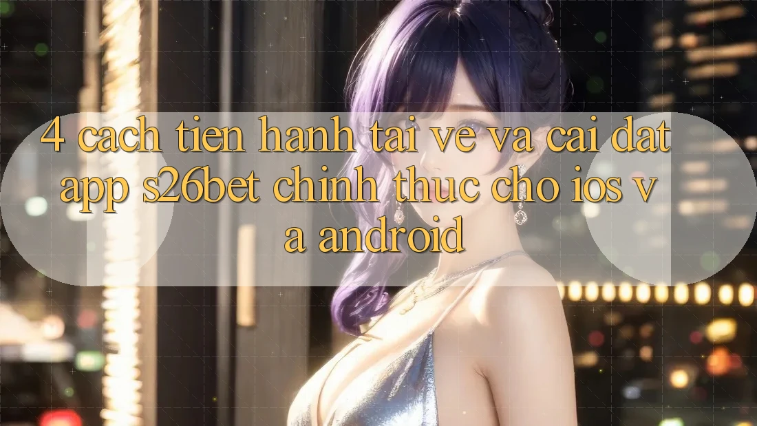 4. Cách tiến hành Tải về Và Cài Đặt App S26bet Chính Thức Cho iOS Và Android
