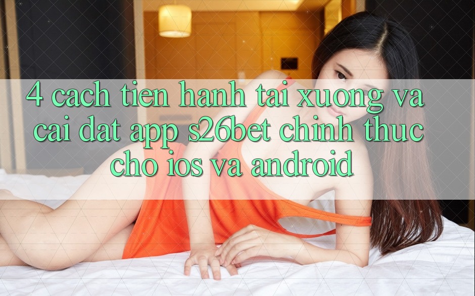 4. Cách tiến hành Tải xuống Và Cài Đặt App S26bet Chính Thức Cho iOS Và Android