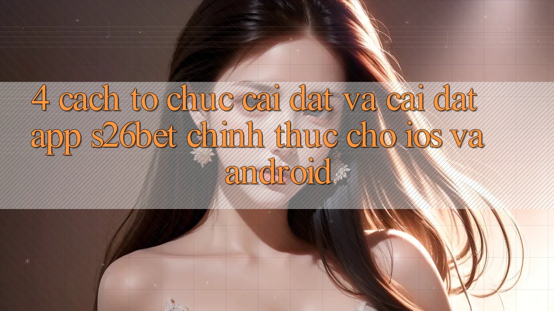 4. Cách tổ chức Cài đặt Và Cài Đặt App S26bet Chính Thức Cho iOS Và Android