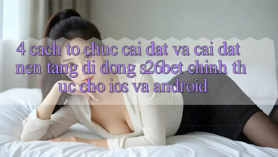 4. Cách tổ chức Cài đặt Và Cài Đặt Nền tảng di động S26bet Chính Thức Cho iOS Và Android 4. Cách tổ chức Cài đặt Và Cài Đặt Nền tảng di động S26bet Chính Thức Cho iOS Và Android