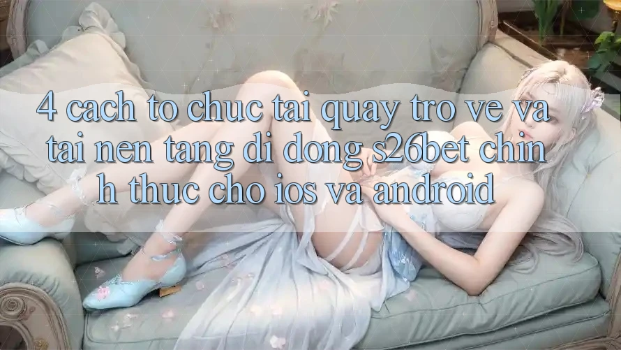 4. Cách tổ chức Tải quay trở về Và Tải Nền tảng di động S26bet Chính Thức Cho iOS Và Android 4. Cách tổ chức Tải quay trở về Và Tải Nền tảng di động S26bet Chính Thức Cho iOS Và Android