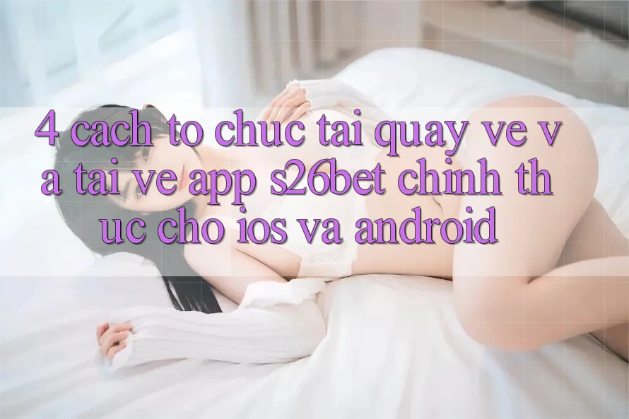 4. Cách tổ chức Tải quay về Và Tải về App S26bet Chính Thức Cho iOS Và Android 4. Cách tổ chức Tải quay về Và Tải về App S26bet Chính Thức Cho iOS Và Android