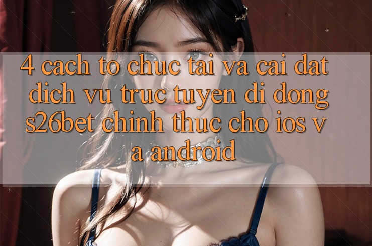 4. Cách tổ chức Tải Và Cài Đặt Dịch vụ trực tuyến di động S26bet Chính Thức Cho iOS Và Android 4. Cách tổ chức Tải Và Cài Đặt Dịch vụ trực tuyến di động S26bet Chính Thức Cho iOS Và Android